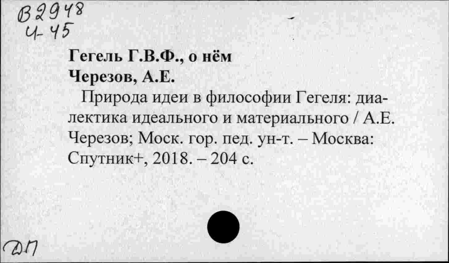 ﻿Ч- 45
Гегель Г.В.Ф., о нём
Черезов, А.Е.
Природа идеи в философии Гегеля: диалектика идеального и материального / А.Е. Черезов; Моск. гор. пед. ун-т. — Москва: Спутник+, 2018. -204 с.